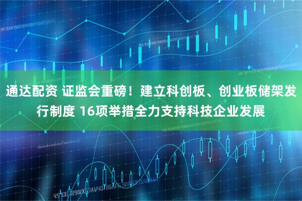 通达配资 证监会重磅！建立科创板、创业板储架发行制度 16项举措全力支持科技企业发展