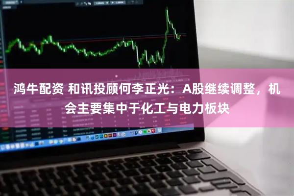 鸿牛配资 和讯投顾何李正光：A股继续调整，机会主要集中于化工与电力板块