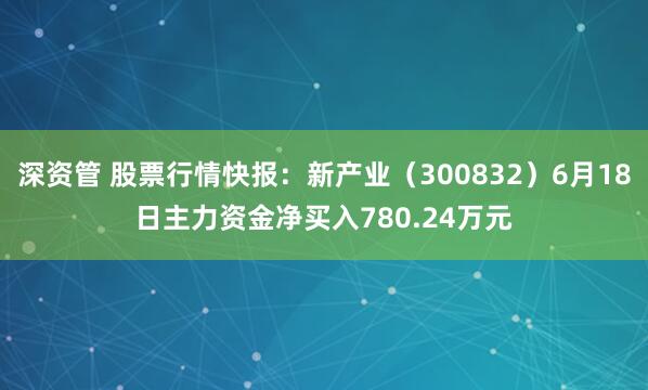 深资管 股票行情快报：新产业（300832）6月18日主力资金净买入780.24万元