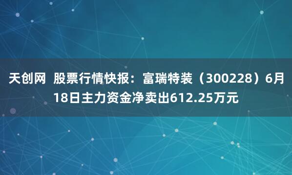 天创网  股票行情快报：富瑞特装（300228）6月18日主力资金净卖出612.25万元