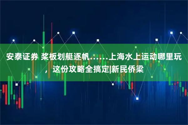 安泰证券 桨板划艇逐帆……上海水上运动哪里玩，这份攻略全搞定|新民侨梁