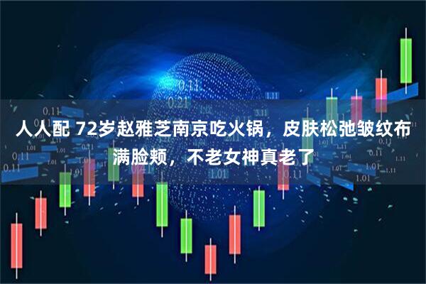 人人配 72岁赵雅芝南京吃火锅，皮肤松弛皱纹布满脸颊，不老女神真老了