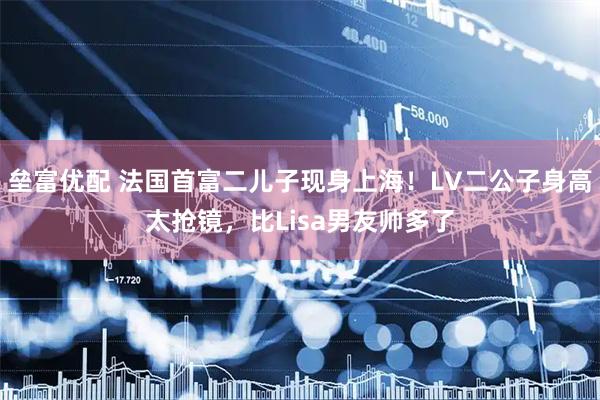 垒富优配 法国首富二儿子现身上海！LV二公子身高太抢镜，比Lisa男友帅多了