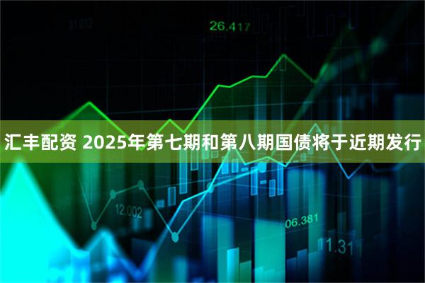 汇丰配资 2025年第七期和第八期国债将于近期发行