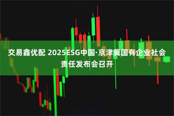 交易鑫优配 2025ESG中国·京津冀国有企业社会责任发布会召开