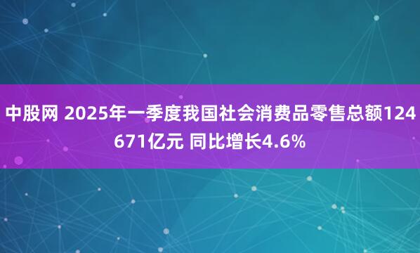 中股网 2025年一季度我国社会消费品零售总额124671亿元 同比增长4.6%