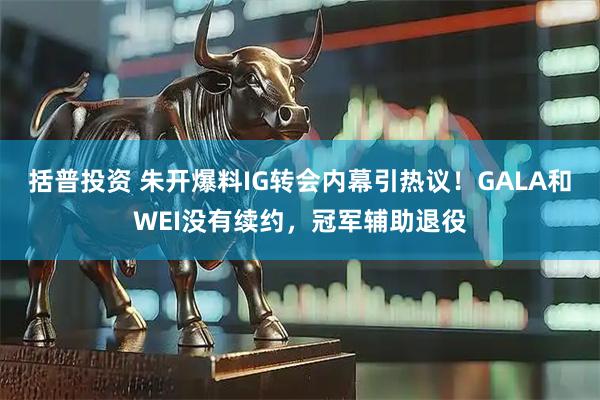 括普投资 朱开爆料IG转会内幕引热议！GALA和WEI没有续约，冠军辅助退役
