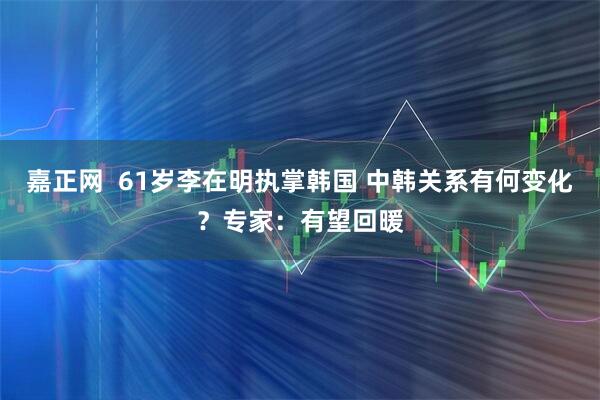 嘉正网  61岁李在明执掌韩国 中韩关系有何变化？专家：有望回暖