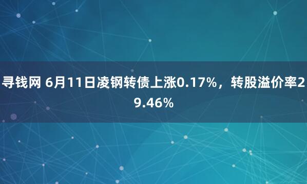 寻钱网 6月11日凌钢转债上涨0.17%，转股溢价率29.46%