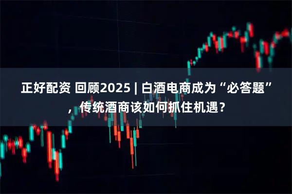正好配资 回顾2025 | 白酒电商成为“必答题”，传统酒商该如何抓住机遇？
