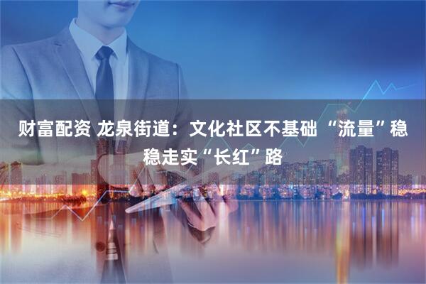 财富配资 龙泉街道：文化社区不基础 “流量”稳稳走实“长红”路