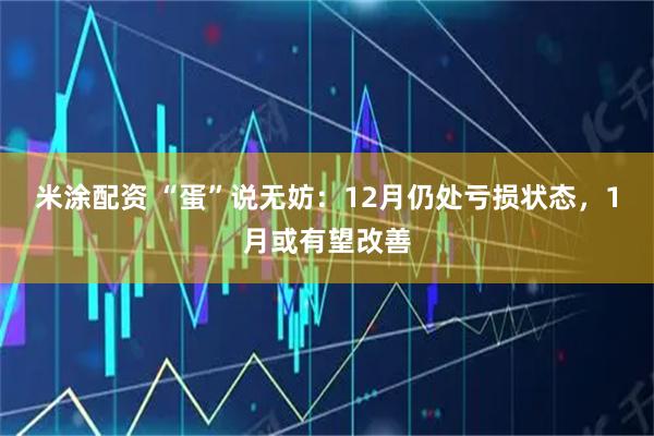 米涂配资 “蛋”说无妨：12月仍处亏损状态，1月或有望改善