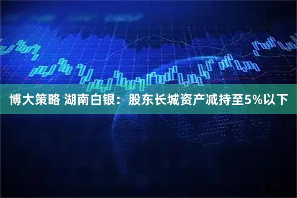 博大策略 湖南白银：股东长城资产减持至5%以下