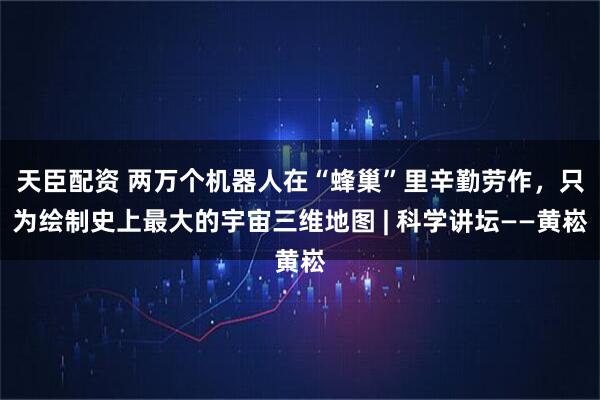 天臣配资 两万个机器人在“蜂巢”里辛勤劳作，只为绘制史上最大的宇宙三维地图 | 科学讲坛——黄崧