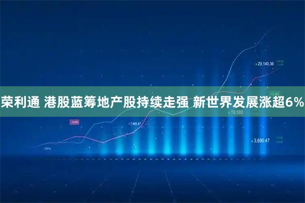 荣利通 港股蓝筹地产股持续走强 新世界发展涨超6%