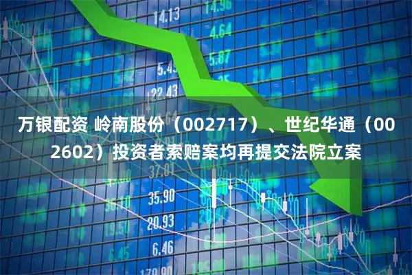 万银配资 岭南股份（002717）、世纪华通（002602）投资者索赔案均再提交法院立案