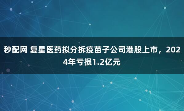 秒配网 复星医药拟分拆疫苗子公司港股上市，2024年亏损1.2亿元