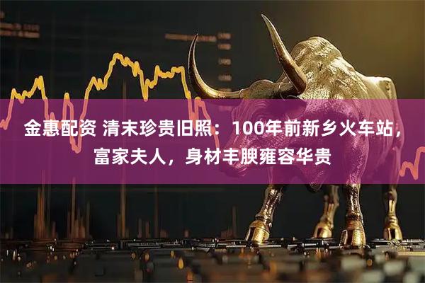 金惠配资 清末珍贵旧照：100年前新乡火车站，富家夫人，身材丰腴雍容华贵