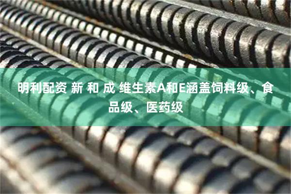 明利配资 新 和 成 维生素A和E涵盖饲料级、食品级、医药级