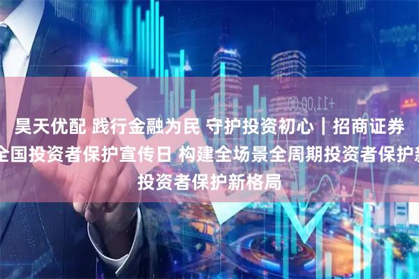 昊天优配 践行金融为民 守护投资初心｜招商证券5·15全国投资者保护宣传日 构建全场景全周期投资者保护新格局
