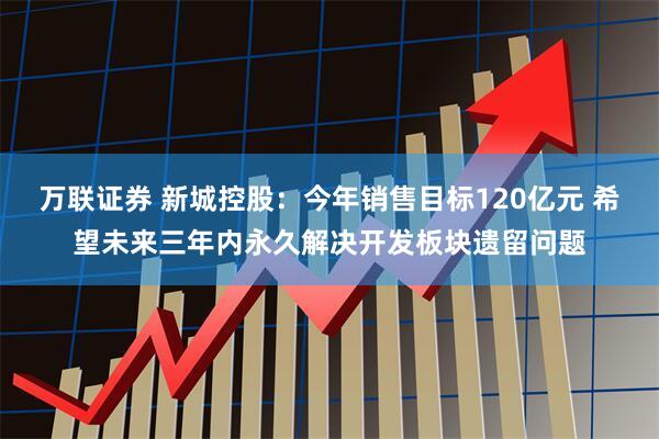 万联证券 新城控股：今年销售目标120亿元 希望未来三年内永久解决开发板块遗留问题
